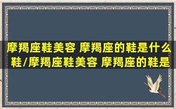 摩羯座鞋美容 摩羯座的鞋是什么鞋/摩羯座鞋美容 摩羯座的鞋是什么鞋-我的网站